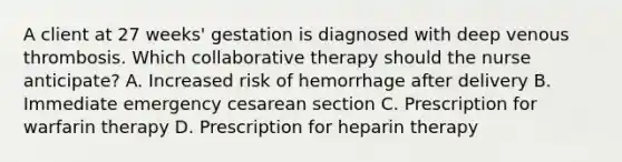 A client at 27​ weeks' gestation is diagnosed with deep venous thrombosis. Which collaborative therapy should the nurse​ anticipate? A. Increased risk of hemorrhage after delivery B. Immediate emergency cesarean section C. Prescription for warfarin therapy D. Prescription for heparin therapy