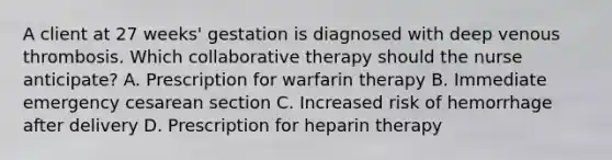 A client at 27​ weeks' gestation is diagnosed with deep venous thrombosis. Which collaborative therapy should the nurse​ anticipate? A. Prescription for warfarin therapy B. Immediate emergency cesarean section C. Increased risk of hemorrhage after delivery D. Prescription for heparin therapy