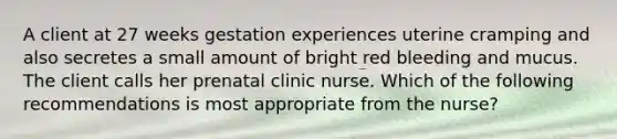 A client at 27 weeks gestation experiences uterine cramping and also secretes a small amount of bright red bleeding and mucus. The client calls her prenatal clinic nurse. Which of the following recommendations is most appropriate from the nurse?