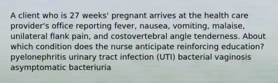 A client who is 27 weeks' pregnant arrives at the health care provider's office reporting fever, nausea, vomiting, malaise, unilateral flank pain, and costovertebral angle tenderness. About which condition does the nurse anticipate reinforcing education? pyelonephritis urinary tract infection (UTI) bacterial vaginosis asymptomatic bacteriuria