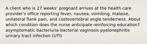 A client who is 27 weeks' pregnant arrives at the health care provider's office reporting fever, nausea, vomiting, malaise, unilateral flank pain, and costovertebral angle tenderness. About which condition does the nurse anticipate reinforcing education? asymptomatic bacteriuria bacterial vaginosis pyelonephritis urinary tract infection (UTI)