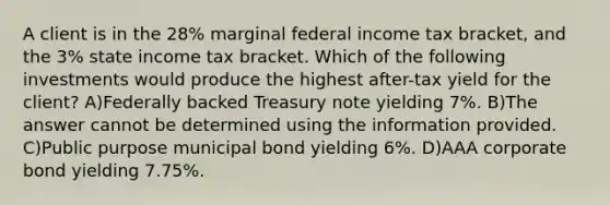 A client is in the 28% marginal federal income tax bracket, and the 3% state income tax bracket. Which of the following investments would produce the highest after-tax yield for the client? A)Federally backed Treasury note yielding 7%. B)The answer cannot be determined using the information provided. C)Public purpose municipal bond yielding 6%. D)AAA corporate bond yielding 7.75%.