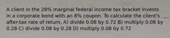 A client in the 28% marginal federal income tax bracket invests in a corporate bond with an 8% coupon. To calculate the client's after-tax rate of return, A) divide 0.08 by 0.72 B) multiply 0.08 by 0.28 C) divide 0.08 by 0.28 D) multiply 0.08 by 0.72