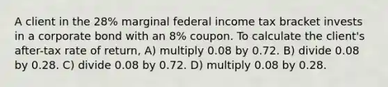 A client in the 28% marginal federal income tax bracket invests in a corporate bond with an 8% coupon. To calculate the client's after-tax rate of return, A) multiply 0.08 by 0.72. B) divide 0.08 by 0.28. C) divide 0.08 by 0.72. D) multiply 0.08 by 0.28.