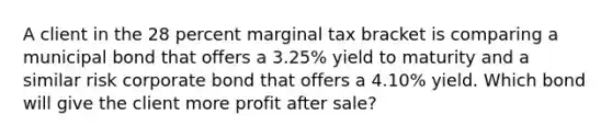 A client in the 28 percent marginal tax bracket is comparing a municipal bond that offers a 3.25% yield to maturity and a similar risk corporate bond that offers a 4.10% yield. Which bond will give the client more profit after sale?