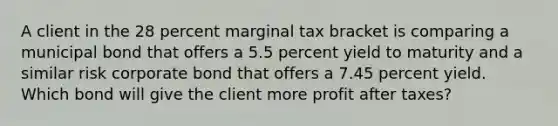 A client in the 28 percent marginal tax bracket is comparing a municipal bond that offers a 5.5 percent yield to maturity and a similar risk corporate bond that offers a 7.45 percent yield. Which bond will give the client more profit after taxes?