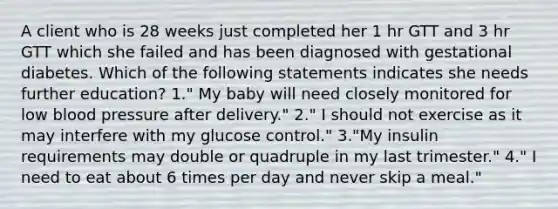 A client who is 28 weeks just completed her 1 hr GTT and 3 hr GTT which she failed and has been diagnosed with gestational diabetes. Which of the following statements indicates she needs further education? 1." My baby will need closely monitored for low <a href='https://www.questionai.com/knowledge/kD0HacyPBr-blood-pressure' class='anchor-knowledge'>blood pressure</a> after delivery." 2." I should not exercise as it may interfere with my glucose control." 3."My insulin requirements may double or quadruple in my last trimester." 4." I need to eat about 6 times per day and never skip a meal."