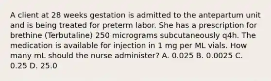 A client at 28 weeks gestation is admitted to the antepartum unit and is being treated for preterm labor. She has a prescription for brethine (Terbutaline) 250 micrograms subcutaneously q4h. The medication is available for injection in 1 mg per ML vials. How many mL should the nurse administer? A. 0.025 B. 0.0025 C. 0.25 D. 25.0