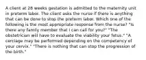 A client at 28 weeks gestation is admitted to the maternity unit in preterm labor. The client asks the nurse if there is anything that can be done to stop the preterm labor. Which one of the following is the most appropriate response from the nurse? "Is there any family member that I can call for you?" "The obstetrician will have to evaluate the viability your fetus." "A cerclage may be performed depending on the competency of your cervix." "There is nothing that can stop the progression of the birth."