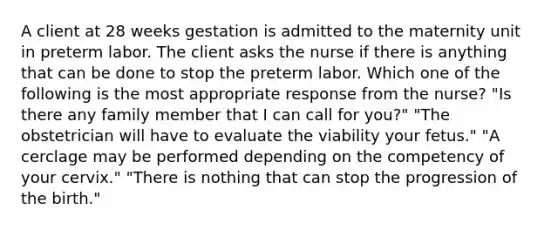 A client at 28 weeks gestation is admitted to the maternity unit in preterm labor. The client asks the nurse if there is anything that can be done to stop the preterm labor. Which one of the following is the most appropriate response from the nurse? "Is there any family member that I can call for you?" "The obstetrician will have to evaluate the viability your fetus." "A cerclage may be performed depending on the competency of your cervix." "There is nothing that can stop the progression of the birth."