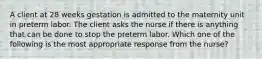 A client at 28 weeks gestation is admitted to the maternity unit in preterm labor. The client asks the nurse if there is anything that can be done to stop the preterm labor. Which one of the following is the most appropriate response from the nurse?