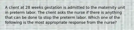 A client at 28 weeks gestation is admitted to the maternity unit in preterm labor. The client asks the nurse if there is anything that can be done to stop the preterm labor. Which one of the following is the most appropriate response from the nurse?