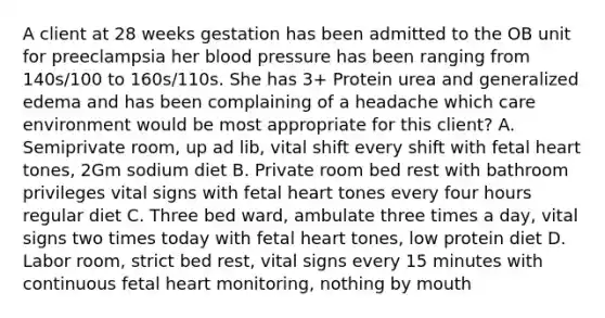 A client at 28 weeks gestation has been admitted to the OB unit for preeclampsia her blood pressure has been ranging from 140s/100 to 160s/110s. She has 3+ Protein urea and generalized edema and has been complaining of a headache which care environment would be most appropriate for this client? A. Semiprivate room, up ad lib, vital shift every shift with fetal heart tones, 2Gm sodium diet B. Private room bed rest with bathroom privileges vital signs with fetal heart tones every four hours regular diet C. Three bed ward, ambulate three times a day, vital signs two times today with fetal heart tones, low protein diet D. Labor room, strict bed rest, vital signs every 15 minutes with continuous fetal heart monitoring, nothing by mouth