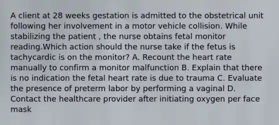 A client at 28 weeks gestation is admitted to the obstetrical unit following her involvement in a motor vehicle collision. While stabilizing the patient , the nurse obtains fetal monitor reading.Which action should the nurse take if the fetus is tachycardic is on the monitor? A. Recount the heart rate manually to confirm a monitor malfunction B. Explain that there is no indication the fetal heart rate is due to trauma C. Evaluate the presence of preterm labor by performing a vaginal D. Contact the healthcare provider after initiating oxygen per face mask