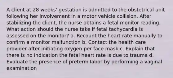 A client at 28 weeks' gestation is admitted to the obstetrical unit following her involvement in a motor vehicle collision. After stabilizing the client, the nurse obtains a fetal monitor reading. What action should the nurse take if fetal tachycardia is assessed on the monitor? a. Recount the heart rate manually to confirm a monitor malfunction b. Contact the health care provider after initiating oxygen per face mask c. Explain that there is no indication the fetal heart rate is due to trauma d. Evaluate the presence of preterm labor by performing a vaginal examination