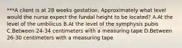 ***A client is at 28 weeks gestation. Approximately what level would the nurse expect the fundal height to be located? A.At the level of the umbilicus B.At the level of the symphysis pubis C.Between 24-34 centimeters with a measuring tape D.Between 26-30 centimeters with a measuring tape