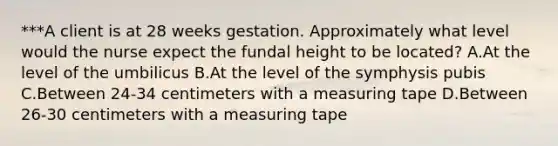 ***A client is at 28 weeks gestation. Approximately what level would the nurse expect the fundal height to be located? A.At the level of the umbilicus B.At the level of the symphysis pubis C.Between 24-34 centimeters with a measuring tape D.Between 26-30 centimeters with a measuring tape