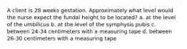 A client is 28 weeks gestation. Approximately what level would the nurse expect the fundal height to be located? a. at the level of the umbilicus b. at the level of the symphysis pubis c. between 24-34 centimeters with a measuring tape d. between 26-30 centimeters with a measuring tape