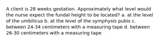 A client is 28 weeks gestation. Approximately what level would the nurse expect the fundal height to be located? a. at the level of the umbilicus b. at the level of the symphysis pubis c. between 24-34 centimeters with a measuring tape d. between 26-30 centimeters with a measuring tape