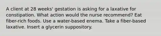 A client at 28 weeks' gestation is asking for a laxative for constipation. What action would the nurse recommend? Eat fiber-rich foods. Use a water-based enema. Take a fiber-based laxative. Insert a glycerin suppository.