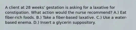 A client at 28 weeks' gestation is asking for a laxative for constipation. What action would the nurse recommend? A.) Eat fiber-rich foods. B.) Take a fiber-based laxative. C.) Use a water-based enema. D.) Insert a glycerin suppository.