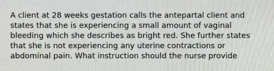 A client at 28 weeks gestation calls the antepartal client and states that she is experiencing a small amount of vaginal bleeding which she describes as bright red. She further states that she is not experiencing any uterine contractions or abdominal pain. What instruction should the nurse provide