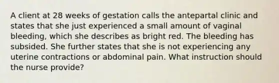 A client at 28 weeks of gestation calls the antepartal clinic and states that she just experienced a small amount of vaginal bleeding, which she describes as bright red. The bleeding has subsided. She further states that she is not experiencing any uterine contractions or abdominal pain. What instruction should the nurse provide?