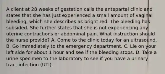 A client at 28 weeks of gestation calls the antepartal clinic and states that she has just experienced a small amount of vaginal bleeding, which she describes as bright red. The bleeding has subsided. She further states that she is not experiencing any uterine contractions or abdominal pain. What instruction should the nurse provide? A. Come to the clinic today for an ultrasound. B. Go immediately to the emergency department. C. Lie on your left side for about 1 hour and see if the bleeding stops. D. Take a urine specimen to the laboratory to see if you have a urinary tract infection (UTI).