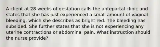 A client at 28 weeks of gestation calls the antepartal clinic and states that she has just experienced a small amount of vaginal bleeding, which she describes as bright red. The bleeding has subsided. She further states that she is not experiencing any uterine contractions or abdominal pain. What instruction should the nurse provide?