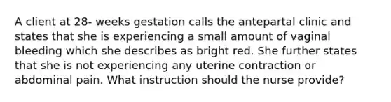 A client at 28- weeks gestation calls the antepartal clinic and states that she is experiencing a small amount of vaginal bleeding which she describes as bright red. She further states that she is not experiencing any uterine contraction or abdominal pain. What instruction should the nurse provide?