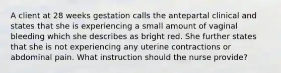 A client at 28 weeks gestation calls the antepartal clinical and states that she is experiencing a small amount of vaginal bleeding which she describes as bright red. She further states that she is not experiencing any uterine contractions or abdominal pain. What instruction should the nurse provide?