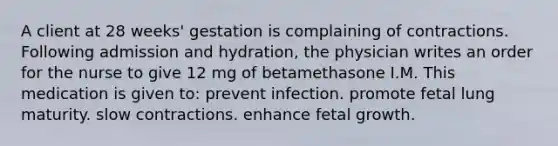 A client at 28 weeks' gestation is complaining of contractions. Following admission and hydration, the physician writes an order for the nurse to give 12 mg of betamethasone I.M. This medication is given to: prevent infection. promote fetal lung maturity. slow contractions. enhance fetal growth.