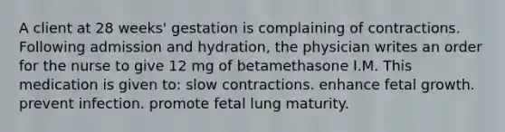 A client at 28 weeks' gestation is complaining of contractions. Following admission and hydration, the physician writes an order for the nurse to give 12 mg of betamethasone I.M. This medication is given to: slow contractions. enhance fetal growth. prevent infection. promote fetal lung maturity.