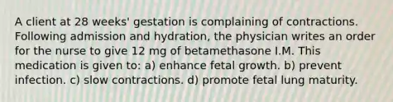 A client at 28 weeks' gestation is complaining of contractions. Following admission and hydration, the physician writes an order for the nurse to give 12 mg of betamethasone I.M. This medication is given to: a) enhance fetal growth. b) prevent infection. c) slow contractions. d) promote fetal lung maturity.