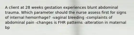 A client at 28 weeks gestation experiences blunt abdominal trauma. Which parameter should the nurse assess first for signs of internal hemorrhage? -vaginal bleeding -complaints of abdominal pain -changes is FHR patterns -alteration in maternal bp