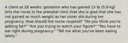 A client at 28 weeks' gestation who has gained 13 lb (5.9 kg) tells the nurse in the prenatal clinic that she is glad that she has not gained as much weight as her sister did during her pregnancy. How should the nurse respond? "Do you think you're getting fat?" "Are you trying to watch your figure?" "You have to eat right during pregnancy." "Tell me what you've been eating lately."