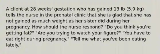 A client at 28 weeks' gestation who has gained 13 lb (5.9 kg) tells the nurse in the prenatal clinic that she is glad that she has not gained as much weight as her sister did during her pregnancy. How should the nurse respond? "Do you think you're getting fat?" "Are you trying to watch your figure?" "You have to eat right during pregnancy." "Tell me what you've been eating lately."