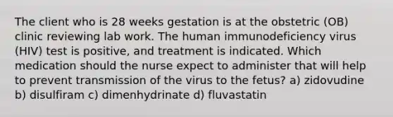 The client who is 28 weeks gestation is at the obstetric (OB) clinic reviewing lab work. The human immunodeficiency virus (HIV) test is positive, and treatment is indicated. Which medication should the nurse expect to administer that will help to prevent transmission of the virus to the fetus? a) zidovudine b) disulfiram c) dimenhydrinate d) fluvastatin