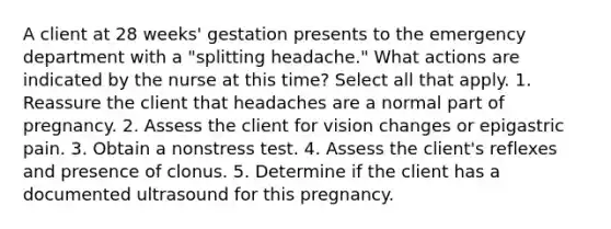 A client at 28 weeks' gestation presents to the emergency department with a "splitting headache." What actions are indicated by the nurse at this time? Select all that apply. 1. Reassure the client that headaches are a normal part of pregnancy. 2. Assess the client for vision changes or epigastric pain. 3. Obtain a nonstress test. 4. Assess the client's reflexes and presence of clonus. 5. Determine if the client has a documented ultrasound for this pregnancy.