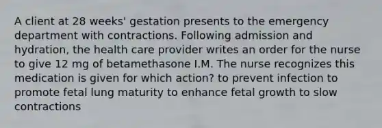 A client at 28 weeks' gestation presents to the emergency department with contractions. Following admission and hydration, the health care provider writes an order for the nurse to give 12 mg of betamethasone I.M. The nurse recognizes this medication is given for which action? to prevent infection to promote fetal lung maturity to enhance fetal growth to slow contractions