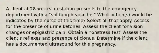 A client at 28 weeks' gestation presents to the emergency department with a "splitting headache." What action(s) would be indicated by the nurse at this time? Select all that apply. Assess for the presence of urine ketones. Assess the client for vision changes or epigastric pain. Obtain a nonstress test. Assess the client's reflexes and presence of clonus. Determine if the client has a documented ultrasound for this pregnancy.