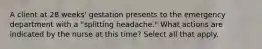 A client at 28 weeks' gestation presents to the emergency department with a "splitting headache." What actions are indicated by the nurse at this time? Select all that apply.