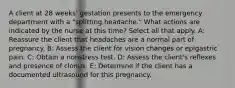 A client at 28 weeks' gestation presents to the emergency department with a "splitting headache." What actions are indicated by the nurse at this time? Select all that apply. A: Reassure the client that headaches are a normal part of pregnancy. B: Assess the client for vision changes or epigastric pain. C: Obtain a nonstress test. D: Assess the client's reflexes and presence of clonus. E: Determine if the client has a documented ultrasound for this pregnancy.