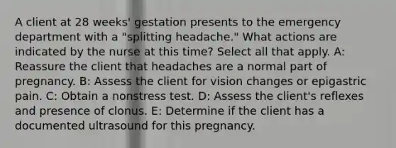 A client at 28 weeks' gestation presents to the emergency department with a "splitting headache." What actions are indicated by the nurse at this time? Select all that apply. A: Reassure the client that headaches are a normal part of pregnancy. B: Assess the client for vision changes or epigastric pain. C: Obtain a nonstress test. D: Assess the client's reflexes and presence of clonus. E: Determine if the client has a documented ultrasound for this pregnancy.