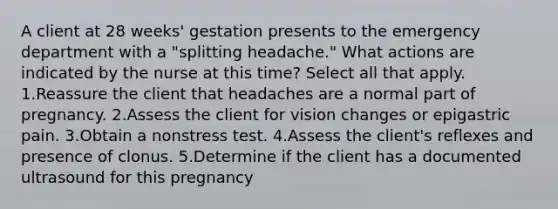 A client at 28 weeks' gestation presents to the emergency department with a "splitting headache." What actions are indicated by the nurse at this time? Select all that apply. 1.Reassure the client that headaches are a normal part of pregnancy. 2.Assess the client for vision changes or epigastric pain. 3.Obtain a nonstress test. 4.Assess the client's reflexes and presence of clonus. 5.Determine if the client has a documented ultrasound for this pregnancy