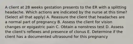 A client at 28 weeks gestation presents to the ER with a splitting headache. Which actions are indicated by the nurse at this time? (Select all that apply) A. Reassure the client that headaches are a normal part of pregnancy B. Assess the client for vision changes or epigastric pain C. Obtain a nonstress test D. Assess the client's reflexes and presence of clonus E. Determine if the client has a documented ultrasound for this pregnancy