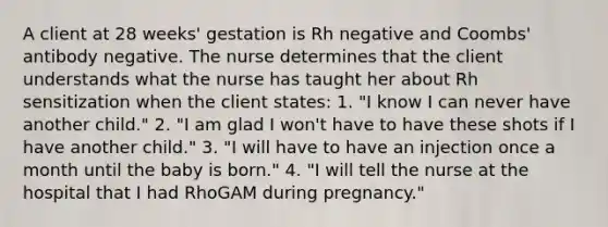 A client at 28 weeks' gestation is Rh negative and Coombs' antibody negative. The nurse determines that the client understands what the nurse has taught her about Rh sensitization when the client states: 1. "I know I can never have another child." 2. "I am glad I won't have to have these shots if I have another child." 3. "I will have to have an injection once a month until the baby is born." 4. "I will tell the nurse at the hospital that I had RhoGAM during pregnancy."