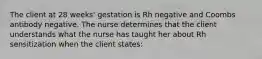 The client at 28 weeks' gestation is Rh negative and Coombs antibody negative. The nurse determines that the client understands what the nurse has taught her about Rh sensitization when the client states: