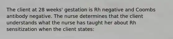 The client at 28 weeks' gestation is Rh negative and Coombs antibody negative. The nurse determines that the client understands what the nurse has taught her about Rh sensitization when the client states: