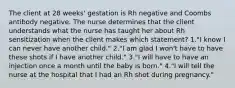 The client at 28 weeks' gestation is Rh negative and Coombs antibody negative. The nurse determines that the client understands what the nurse has taught her about Rh sensitization when the client makes which statement? 1."I know I can never have another child." 2."I am glad I won't have to have these shots if I have another child." 3."I will have to have an injection once a month until the baby is born." 4."I will tell the nurse at the hospital that I had an Rh shot during pregnancy."